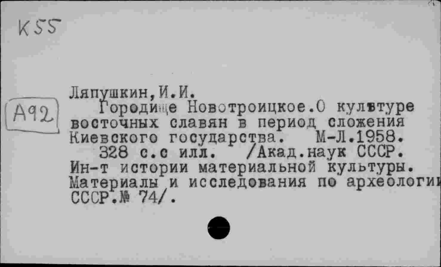 ﻿АЯ2?
Ляпушкин,И.И.
Городи-.,е Новотроицкое.О кулвтуре восточных славян в период сложения Киевского государства. M-JI.1958.
328 с.с илл. /Акад.наук СССР. Ин-т истории материальной культуры. Материалы и исследования по археологиі СССР.№ 74/.